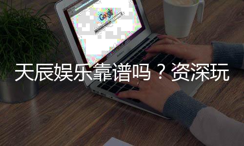 天辰娱乐靠谱吗？资深玩家揭秘平台真实体验与安全性