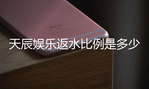 天辰娱乐返水比例是多少？最新返水政策及领取攻略详解