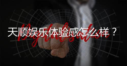 天顺娱乐体验感怎么样?资深玩家分享真实游戏感受与技巧