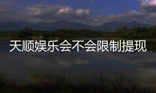 天顺娱乐会不会限制提现?深度解析平台提款规则与到账时效