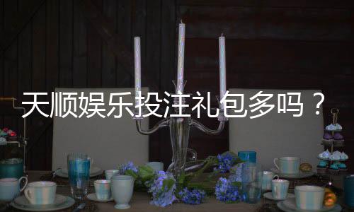 天顺娱乐投注礼包多吗？深度解析平台福利与实战攻略