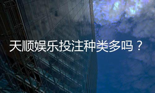 天顺娱乐投注种类多吗？深度解析平台热门游戏与特色玩法