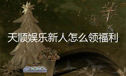 天顺娱乐新人怎么领福利?手把手教你轻松获取首存礼金