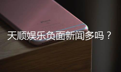 天顺娱乐负面新闻多吗?深度解析其真实性与玩家评价