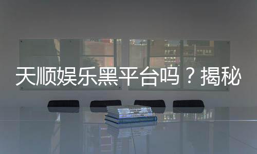 天顺娱乐黑平台吗?揭秘其真伪与玩家安全指南