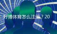 好博体育怎么注册？2026新手图文注册步骤与常见问题详解