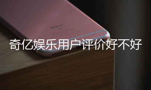 奇亿娱乐用户评价好不好?真实玩家体验分享与深度解析
