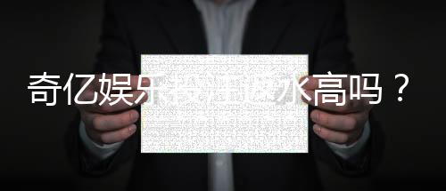 奇亿娱乐投注返水高吗?揭秘高返水福利与实战技巧