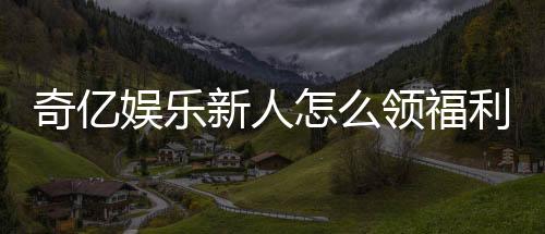 奇亿娱乐新人怎么领福利?手把手教你轻松获取专属优惠