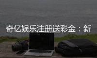 奇亿娱乐注册送彩金：新手首存礼金翻倍攻略大揭秘