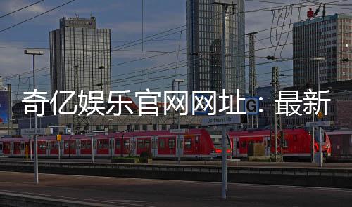 奇亿娱乐官网网址：最新官方入口与游戏体验全解析