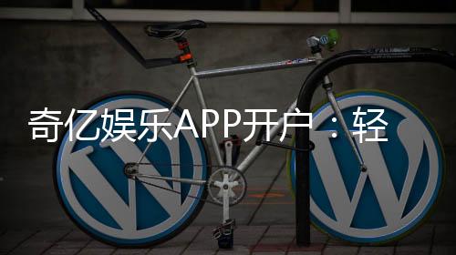奇亿娱乐APP开户:轻松注册享豪华礼包与真人娱乐体验