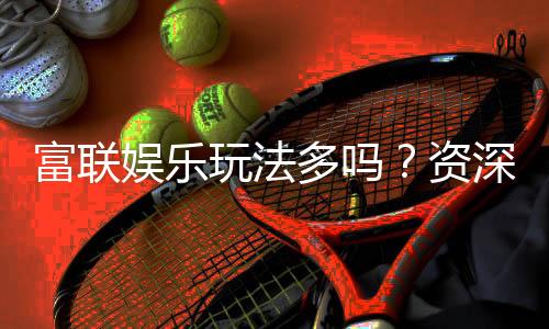 富联娱乐玩法多吗?资深玩家带你揭秘丰富游戏体验