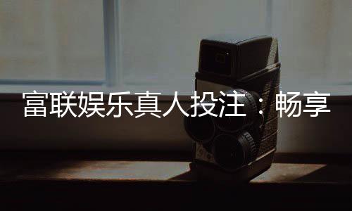 富联娱乐真人投注:畅享高端博彩体验与真人荷官互动