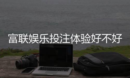富联娱乐投注体验好不好？资深玩家亲测真实感受分享