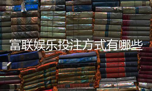 富联娱乐投注方式有哪些？详解主流玩法与充值技巧