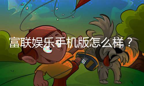 富联娱乐手机版怎么样?资深玩家带你全面评测体验