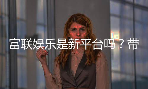 富联娱乐是新平台吗?带你了解这个新兴娱乐平台的真实背景