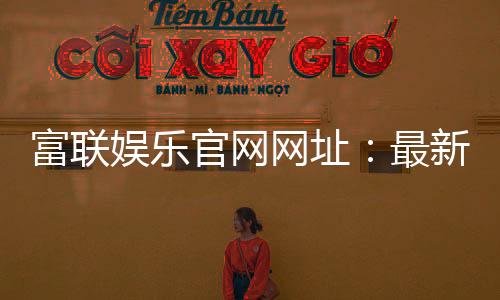 富联娱乐官网网址:最新登录入口与游戏体验全攻略