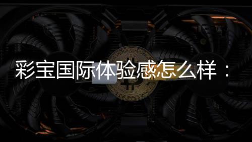 彩宝国际体验感怎么样:玩家真实分享