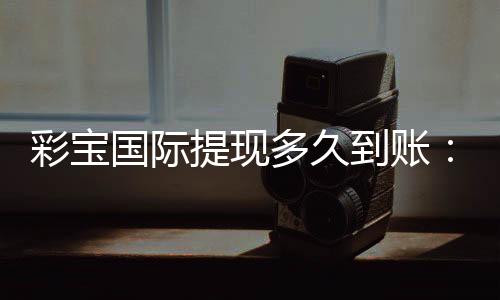 彩宝国际提现多久到账：轻松了解提款速度攻略