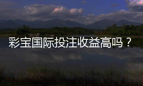 彩宝国际投注收益高吗?真实玩家经验告诉你