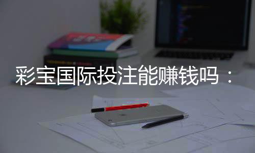 彩宝国际投注能赚钱吗:玩家经验分享