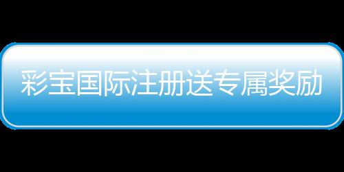 彩宝国际注册送专属奖励：玩家必备福利攻略