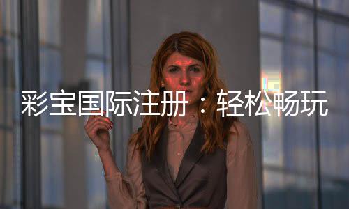 彩宝国际注册:轻松畅玩棋牌游戏