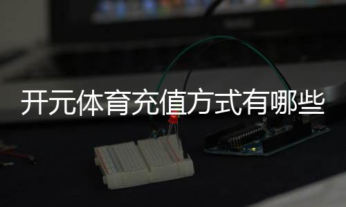 开元体育充值方式有哪些？一文详解各种便捷充值渠道