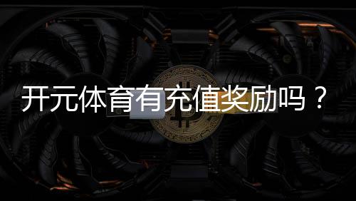 开元体育有充值奖励吗？充值返利活动详情大揭秘