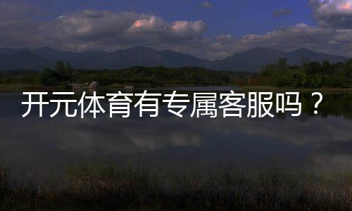 开元体育有专属客服吗？平台客服服务体验深度解析