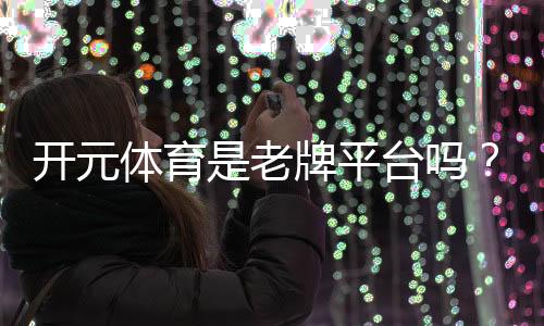 开元体育是老牌平台吗？资深玩家解析其历史与信誉
