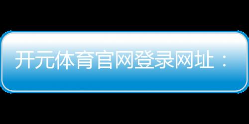开元体育官网登录网址：畅享顶级棋牌电游的极致体验