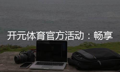 开元体育官方活动：畅享精彩赛事与超值优惠
