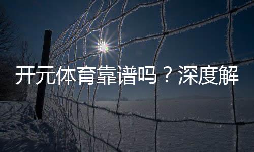 开元体育靠谱吗?深度解析其平台安全性与玩家体验