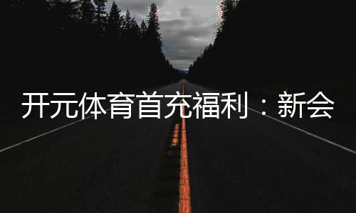 开元体育首充福利：新会员专享高额返利与独家礼包