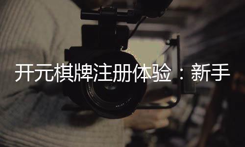 开元棋牌注册体验:新手必看的开户礼金与游戏攻略