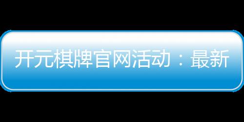 开元棋牌官网活动：最新优惠与精彩赛事一网打尽