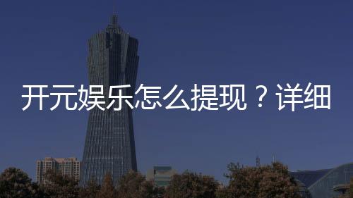 开元娱乐怎么提现?详细教程与到账时间解析