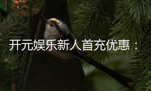 开元娱乐新人首充优惠：注册即享三重豪礼与专属彩金