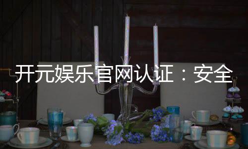 开元娱乐官网认证:安全可靠的游戏平台选择指南