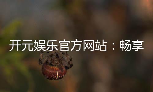 开元娱乐官方网站：畅享棋牌电游的顶级娱乐体验