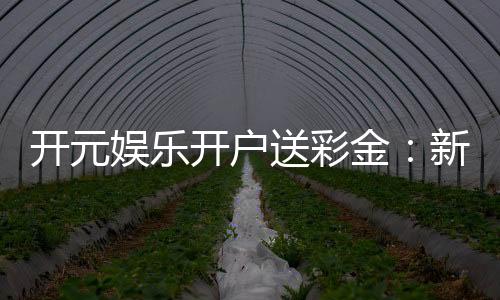 开元娱乐开户送彩金:新会员专享豪礼首存即赠彩金福利