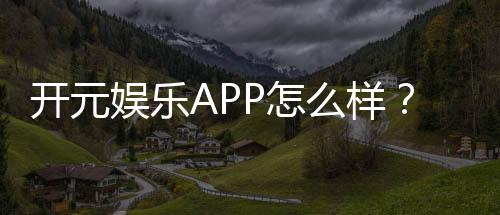 开元娱乐APP怎么样?资深玩家带你全面评测体验