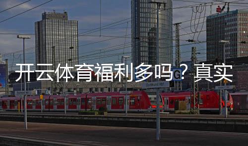 开云体育福利多吗？真实评测与优惠领取攻略