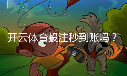 开云体育投注秒到账吗?充值提现到账时间、常见问题与加速方法