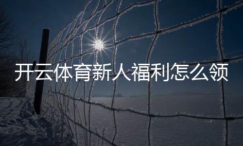 开云体育新人福利怎么领?注册流程、领取步骤与注意事项全攻略