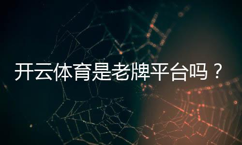 开云体育是老牌平台吗?平台历史、资质与安全性全面解析