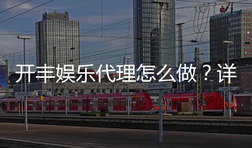 开丰娱乐代理怎么做?详细步骤与收益解析